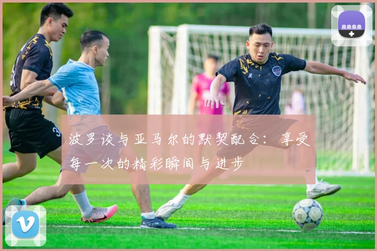 波罗谈与亚马尔的默契配合：享受每一次的精彩瞬间与进步