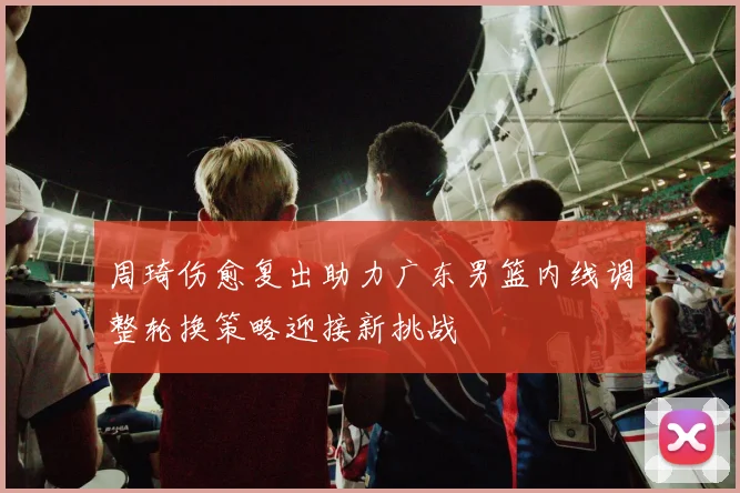 周琦伤愈复出助力广东男篮内线调整轮换策略迎接新挑战