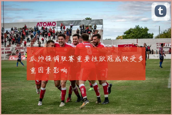 瓜帅强调联赛重要性欧冠成败受多重因素影响