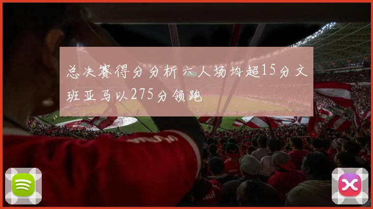总决赛得分分析六人场均超15分文班亚马以275分领跑