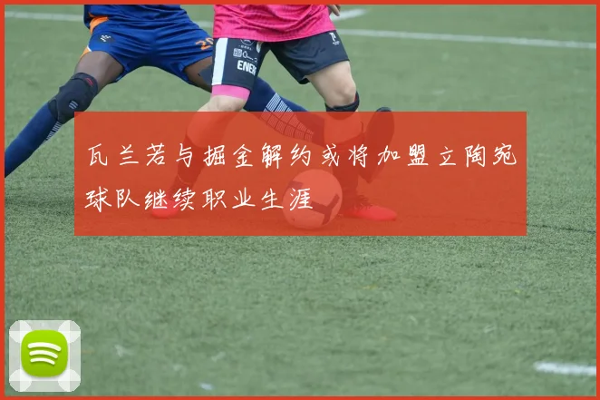 瓦兰若与掘金解约或将加盟立陶宛球队继续职业生涯