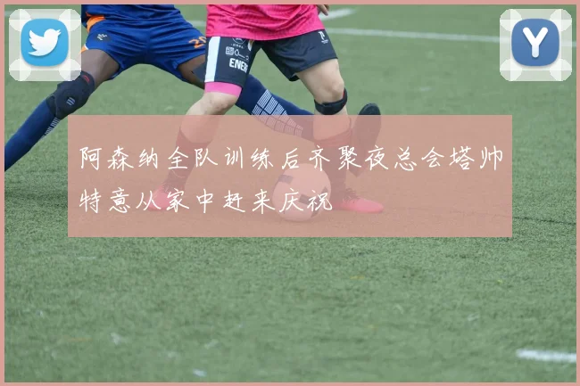 阿森纳全队训练后齐聚夜总会塔帅特意从家中赶来庆祝
