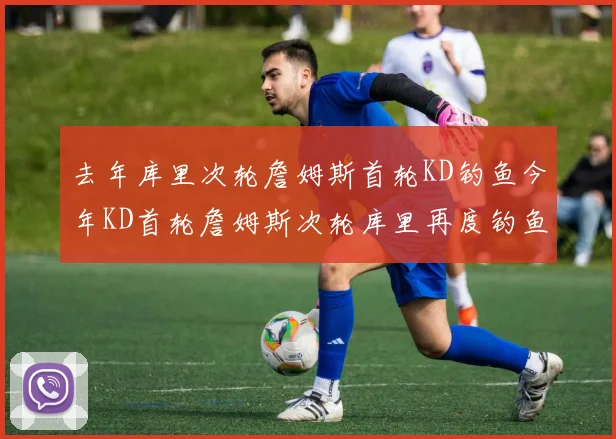 去年库里次轮詹姆斯首轮KD钓鱼今年KD首轮詹姆斯次轮库里再度钓鱼的奇妙对比