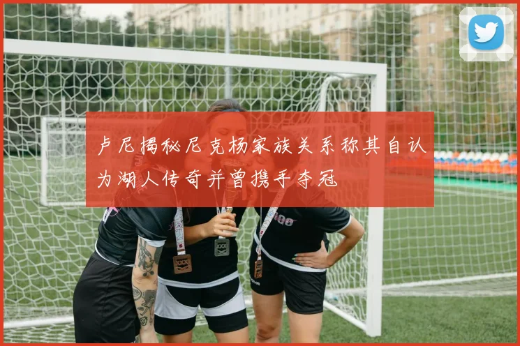 卢尼揭秘尼克杨家族关系称其自认为湖人传奇并曾携手夺冠