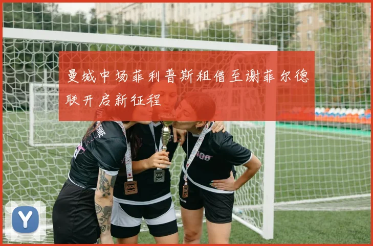 曼城中场菲利普斯租借至谢菲尔德联开启新征程
