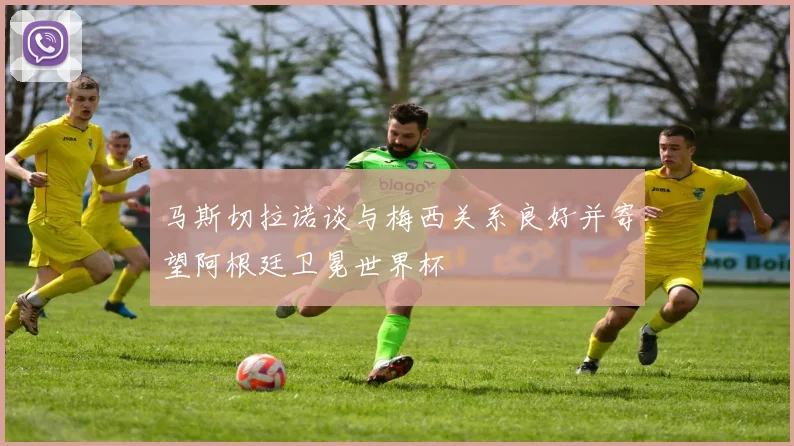 马斯切拉诺谈与梅西关系良好并寄望阿根廷卫冕世界杯