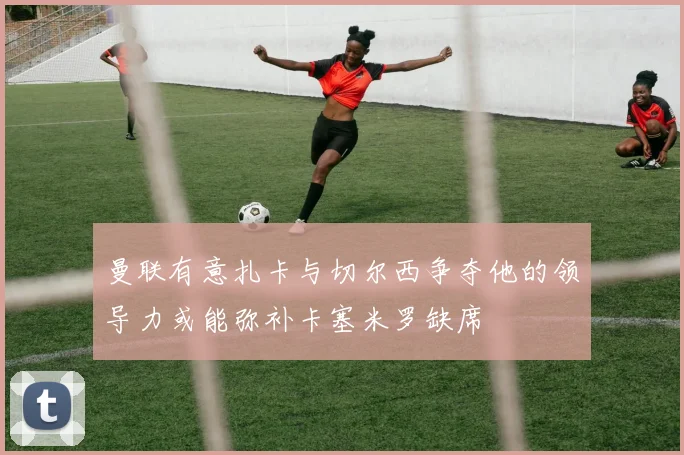 曼联有意扎卡与切尔西争夺他的领导力或能弥补卡塞米罗缺席