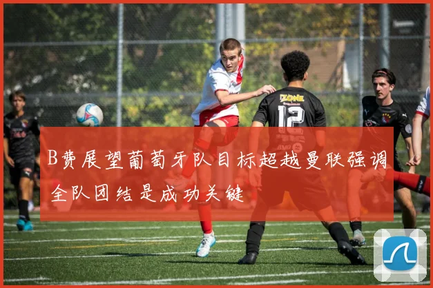 B费展望葡萄牙队目标超越曼联强调全队团结是成功关键