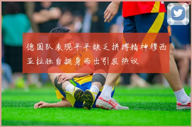 德国队表现平平缺乏拼搏精神穆西亚拉独自挺身而出引发热议