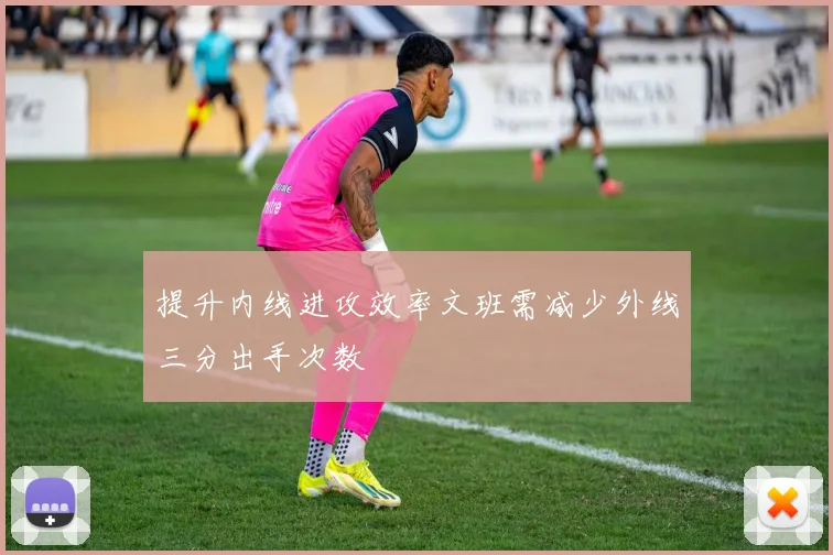 提升内线进攻效率文班需减少外线三分出手次数