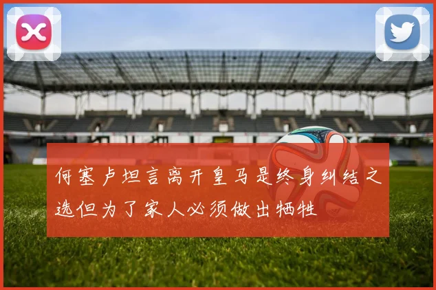 何塞卢坦言离开皇马是终身纠结之选但为了家人必须做出牺牲