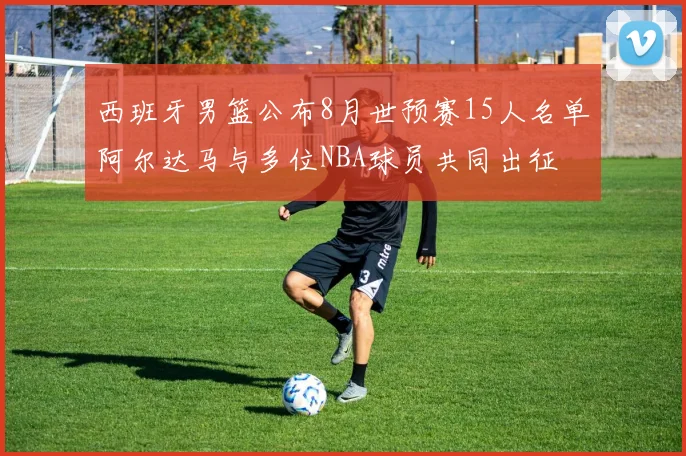 西班牙男篮公布8月世预赛15人名单阿尔达马与多位NBA球员共同出征