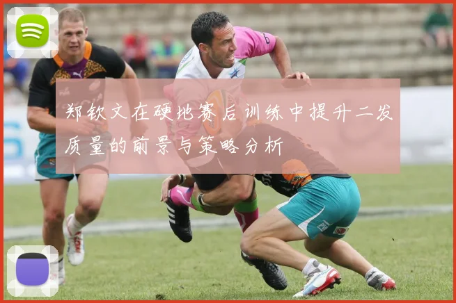 郑钦文在硬地赛后训练中提升二发质量的前景与策略分析