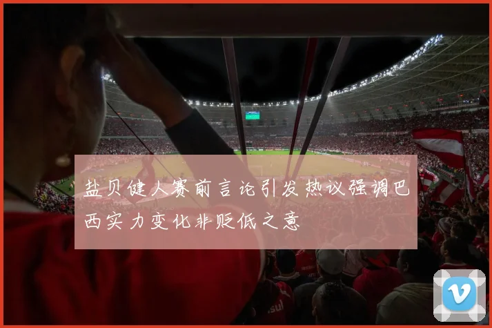盐贝健人赛前言论引发热议强调巴西实力变化非贬低之意