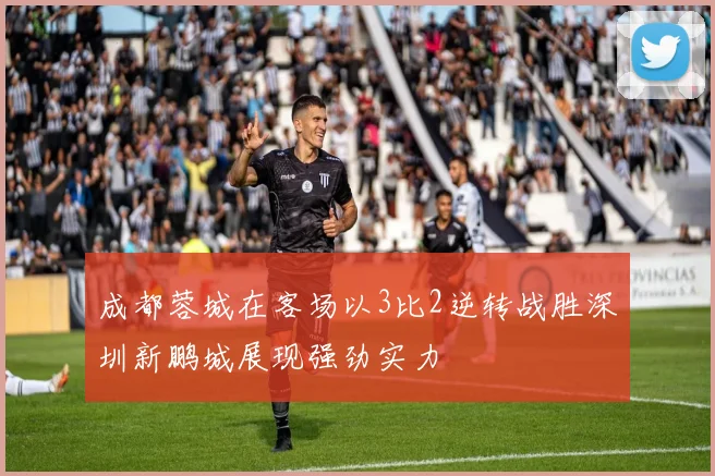 成都蓉城在客场以3比2逆转战胜深圳新鹏城展现强劲实力