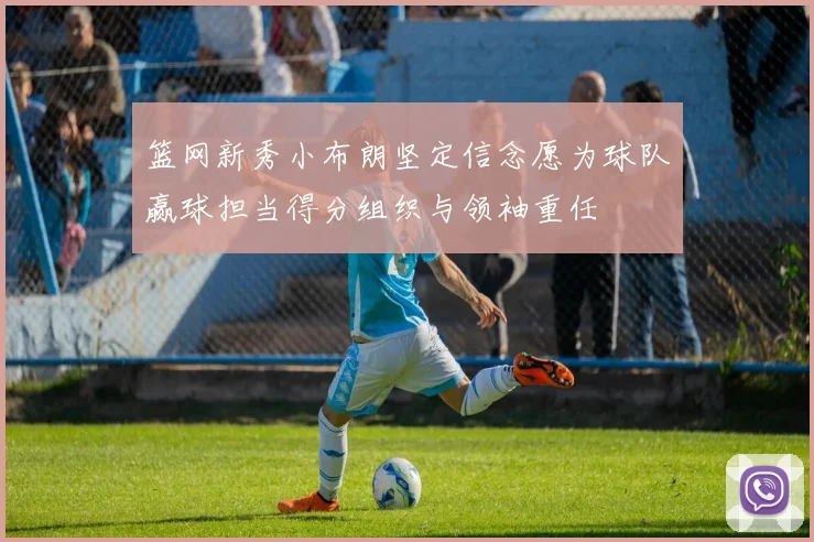 篮网新秀小布朗坚定信念愿为球队赢球担当得分组织与领袖重任