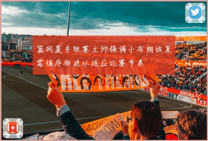 篮网夏季联赛主帅强调小布朗恢复需循序渐进以适应比赛节奏