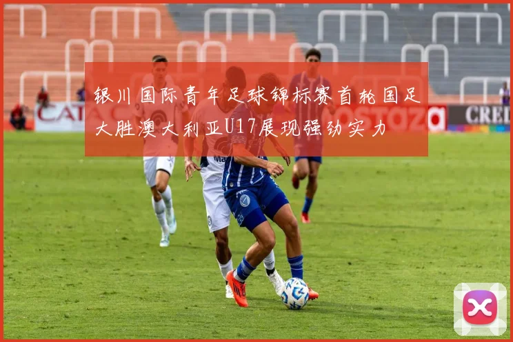 银川国际青年足球锦标赛首轮国足大胜澳大利亚U17展现强劲实力