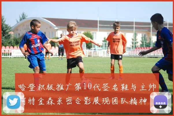 哈登积极推广第10代签名鞋与主帅阿特金森亲密合影展现团队精神
