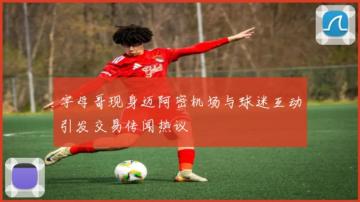 字母哥现身迈阿密机场与球迷互动引发交易传闻热议