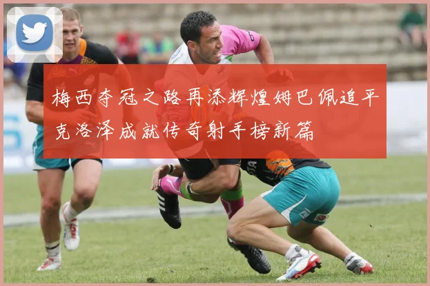 梅西夺冠之路再添辉煌姆巴佩追平克洛泽成就传奇射手榜新篇