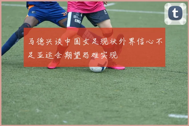 马德兴谈中国女足现状外界信心不足亚运会期望恐难实现