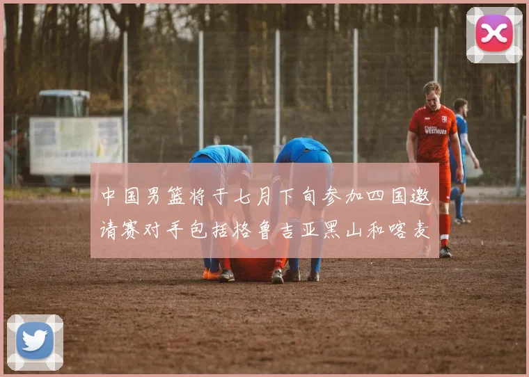 中国男篮将于七月下旬参加四国邀请赛对手包括格鲁吉亚黑山和喀麦隆