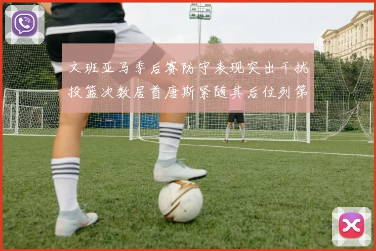 文班亚马季后赛防守表现突出干扰投篮次数居首唐斯紧随其后位列第五